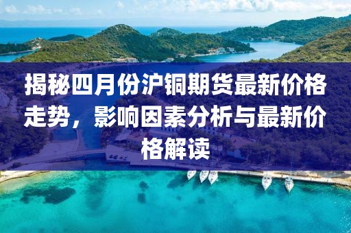 揭秘四月份沪铜期货最新价格走势，影响因素分析与最新价格解读
