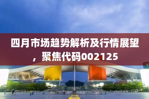 四月市场趋势解析及行情展望，聚焦代码002125