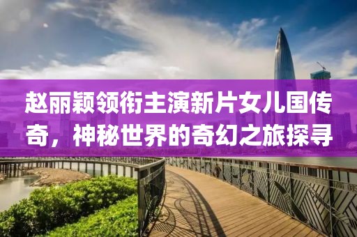 赵丽颖领衔主演新片女儿国传奇，神秘世界的奇幻之旅探寻