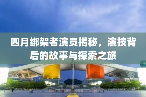 四月绑架者演员揭秘，演技背后的故事与探索之旅