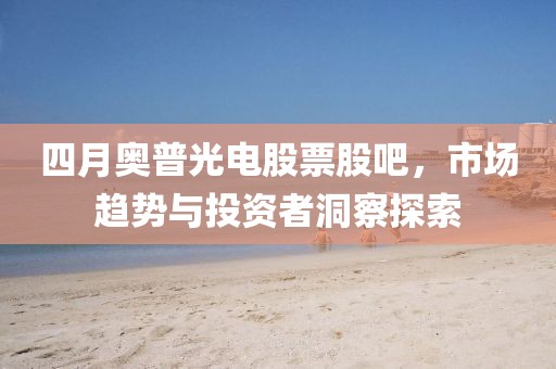 四月奥普光电股票股吧，市场趋势与投资者洞察探索