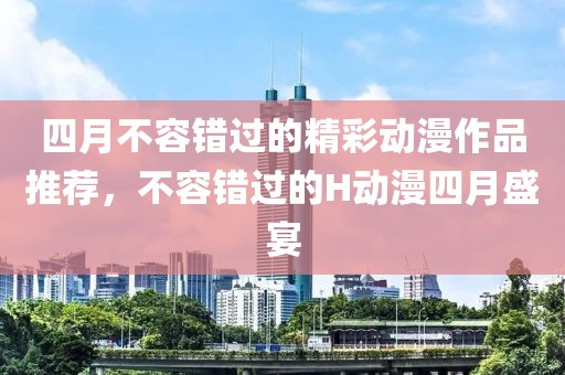 四月不容错过的精彩动漫作品推荐，不容错过的H动漫四月盛宴