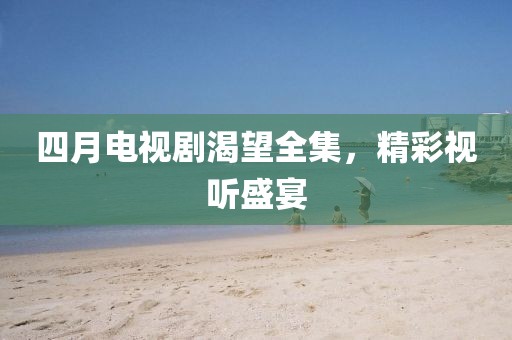 四月电视剧渴望全集，精彩视听盛宴