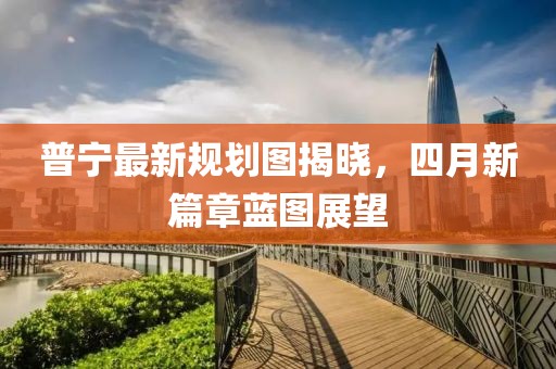 普宁最新规划图揭晓，四月新篇章蓝图展望