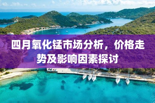 四月氧化锰市场分析，价格走势及影响因素探讨