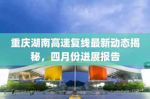 重庆湖南高速复线最新动态揭秘，四月份进展报告