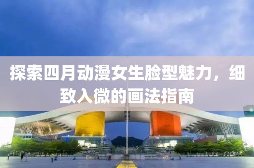 探索四月动漫女生脸型魅力，细致入微的画法指南