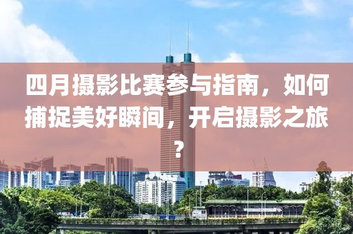 四月摄影比赛参与指南，如何捕捉美好瞬间，开启摄影之旅？