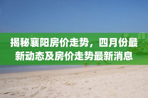 揭秘襄阳房价走势，四月份最新动态及房价走势最新消息