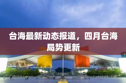 台海最新动态报道，四月台海局势更新