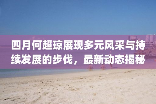 四月何超琼展现多元风采与持续发展的步伐，最新动态揭秘