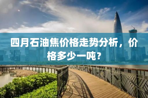 四月石油焦价格走势分析，价格多少一吨？