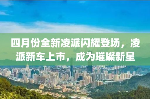 四月份全新凌派闪耀登场，凌派新车上市，成为璀璨新星
