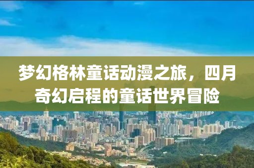 梦幻格林童话动漫之旅，四月奇幻启程的童话世界冒险