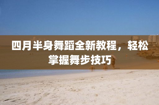四月半身舞蹈全新教程，轻松掌握舞步技巧