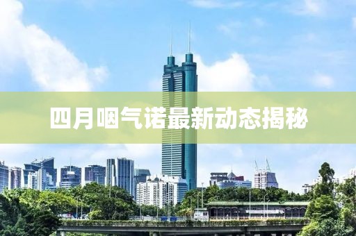 四月咽气诺最新动态揭秘