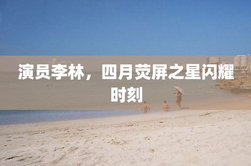 演员李林，四月荧屏之星闪耀时刻