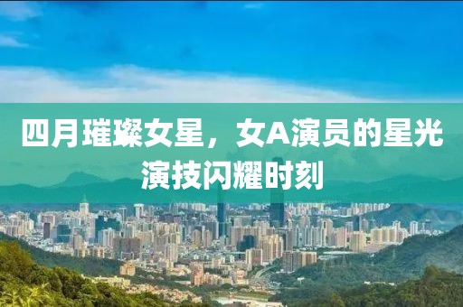 四月璀璨女星，女A演员的星光演技闪耀时刻