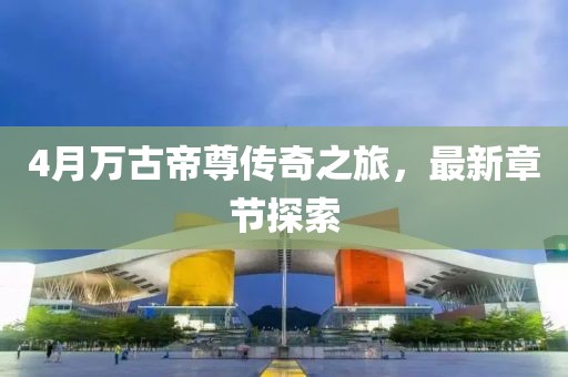 4月万古帝尊传奇之旅，最新章节探索