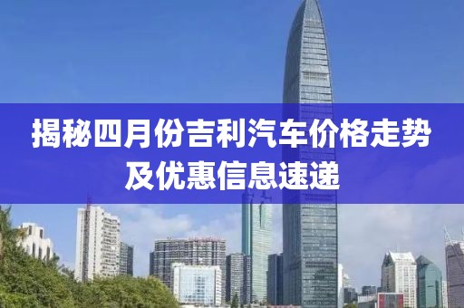 揭秘四月份吉利汽车价格走势及优惠信息速递