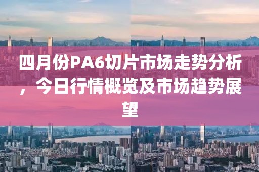 四月份PA6切片市场走势分析，今日行情概览及市场趋势展望