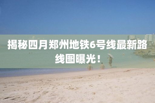 揭秘四月郑州地铁6号线最新路线图曝光！