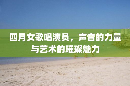 四月女歌唱演员，声音的力量与艺术的璀璨魅力