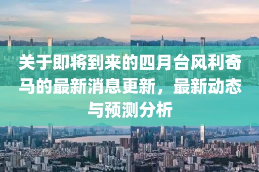 关于即将到来的四月台风利奇马的最新消息更新，最新动态与预测分析
