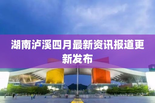 湖南泸溪四月最新资讯报道更新发布
