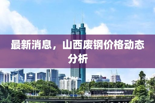 最新消息，山西废钢价格动态分析