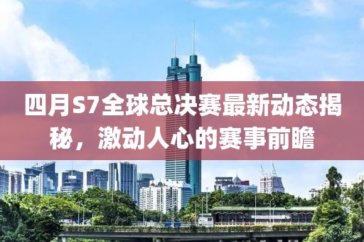 四月S7全球总决赛最新动态揭秘，激动人心的赛事前瞻