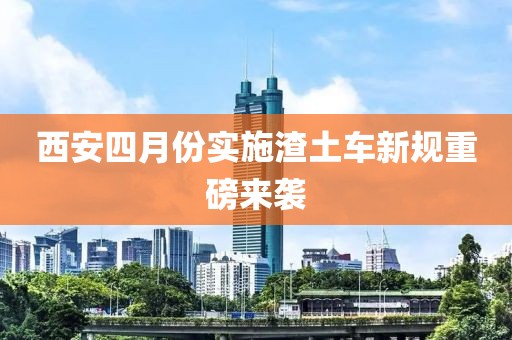 西安四月份实施渣土车新规重磅来袭