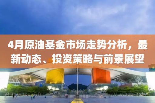 4月原油基金市场走势分析，最新动态、投资策略与前景展望