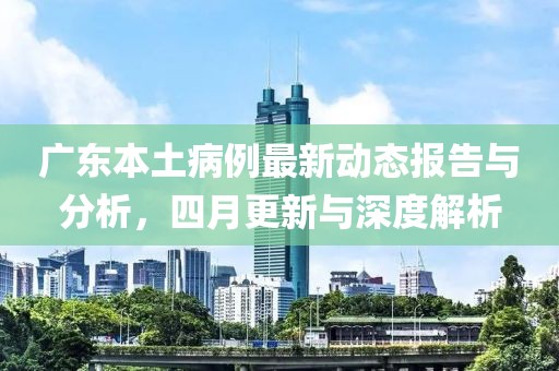 广东本土病例最新动态报告与分析，四月更新与深度解析