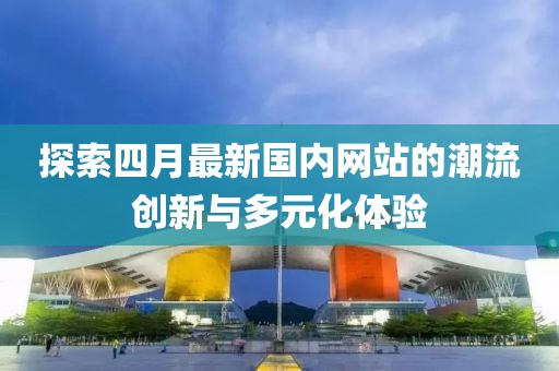 探索四月最新国内网站的潮流创新与多元化体验