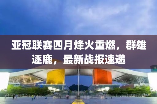 亚冠联赛四月烽火重燃，群雄逐鹿，最新战报速递