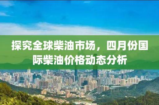 探究全球柴油市场，四月份国际柴油价格动态分析