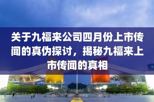 关于九福来公司四月份上市传闻的真伪探讨，揭秘九福来上市传闻的真相
