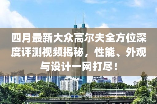 四月最新大众高尔夫全方位深度评测视频揭秘，性能、外观与设计一网打尽！