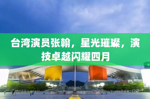 台湾演员张翰，星光璀璨，演技卓越闪耀四月