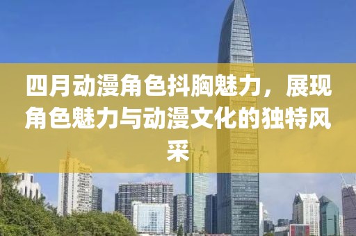 四月动漫角色抖胸魅力，展现角色魅力与动漫文化的独特风采