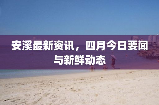 安溪最新资讯，四月今日要闻与新鲜动态