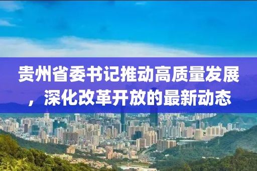 贵州省委书记推动高质量发展，深化改革开放的最新动态