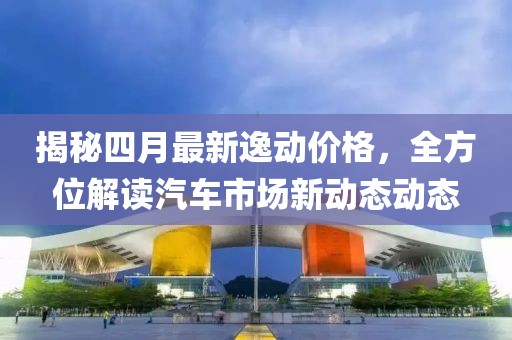 揭秘四月最新逸动价格，全方位解读汽车市场新动态动态