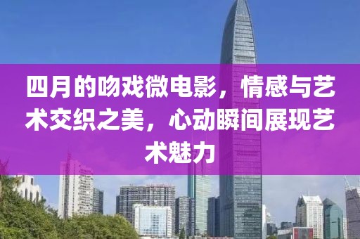 四月的吻戏微电影，情感与艺术交织之美，心动瞬间展现艺术魅力