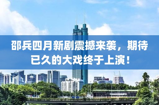 邵兵四月新剧震撼来袭，期待已久的大戏终于上演！