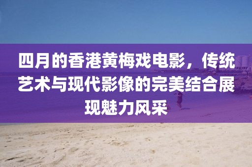 四月的香港黄梅戏电影，传统艺术与现代影像的完美结合展现魅力风采