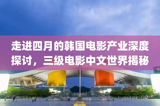 走进四月的韩国电影产业深度探讨，三级电影中文世界揭秘