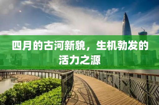 四月的古河新貌，生机勃发的活力之源