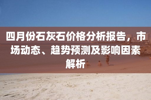 四月份石灰石价格分析报告，市场动态、趋势预测及影响因素解析